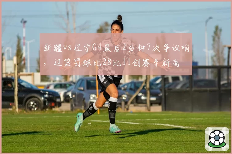 新疆vs辽宁G4最后2分钟7次争议哨，辽篮罚球比28比11创赛季新高