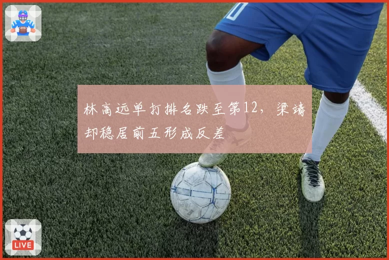 林高远单打排名跌至第12，梁靖崑却稳居前五形成反差