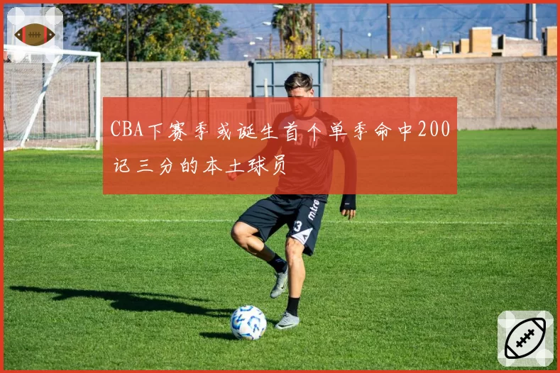 CBA下赛季或诞生首个单季命中200记三分的本土球员