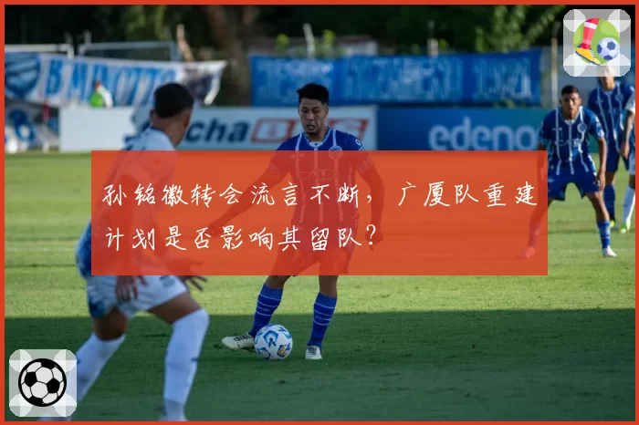 孙铭徽转会流言不断，广厦队重建计划是否影响其留队？