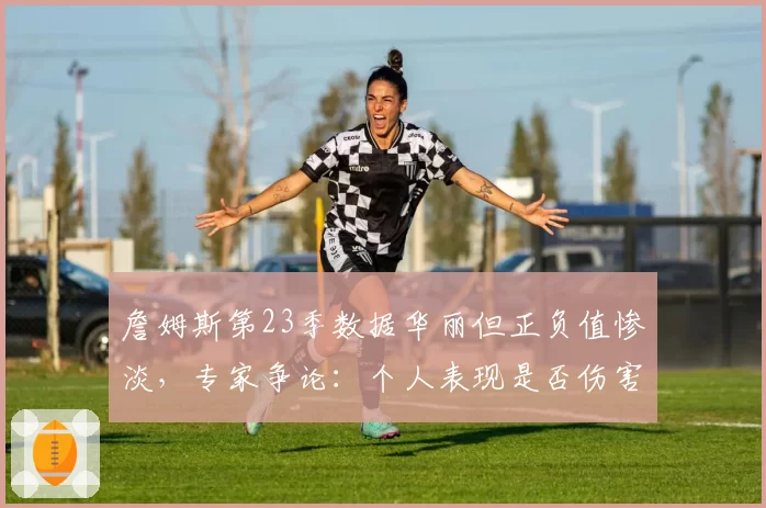 詹姆斯第23季数据华丽但正负值惨淡，专家争论：个人表现是否伤害球队？