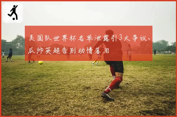 美国队世界杯名单泄露引3大争议，瓜帅英超告别动情落泪