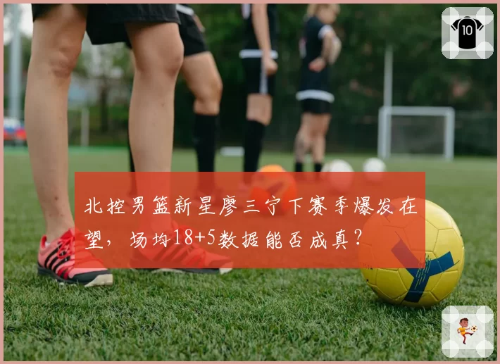 北控男篮新星廖三宁下赛季爆发在望，场均18+5数据能否成真？