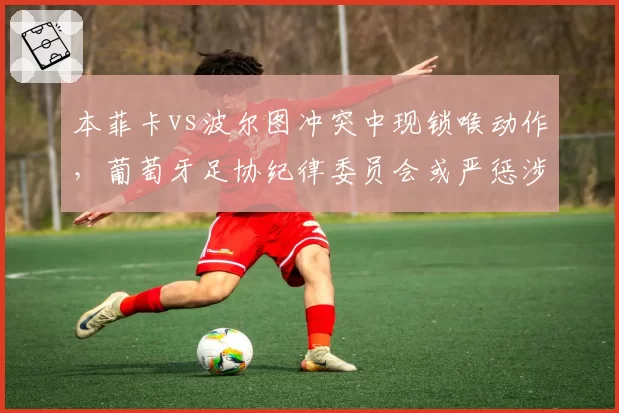 本菲卡vs波尔图冲突中现锁喉动作，葡萄牙足协纪律委员会或严惩涉事球员