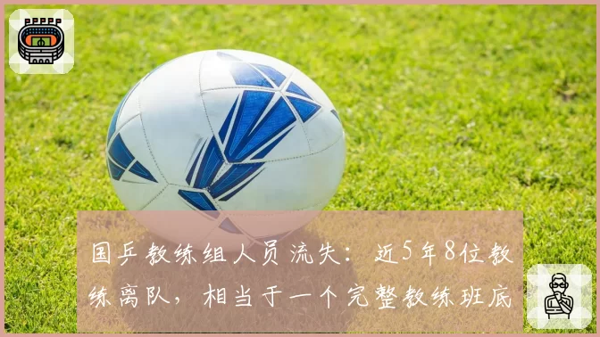 国乒教练组人员流失：近5年8位教练离队，相当于一个完整教练班底