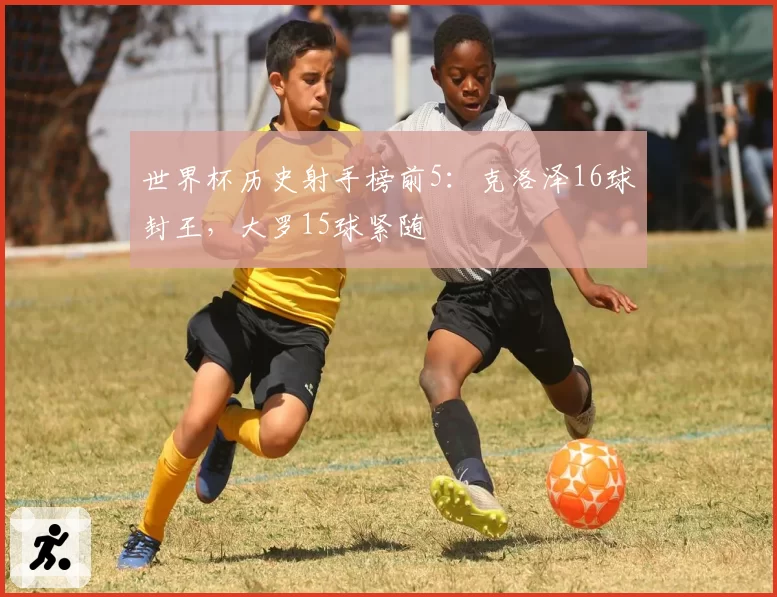 世界杯历史射手榜前5:克洛泽16球封王,大罗15球紧随