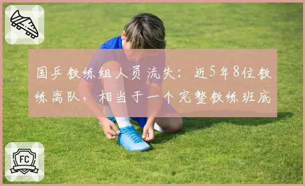 国乒教练组人员流失：近5年8位教练离队，相当于一个完整教练班底