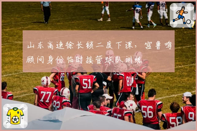 山东高速徐长锁二度下课，宫鲁鸣顾问身份临时接管球队训练