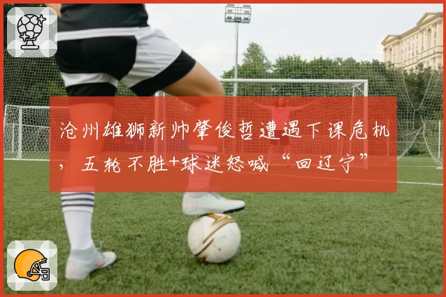 沧州雄狮新帅肇俊哲遭遇下课危机，五轮不胜+球迷怒喊“回辽宁”