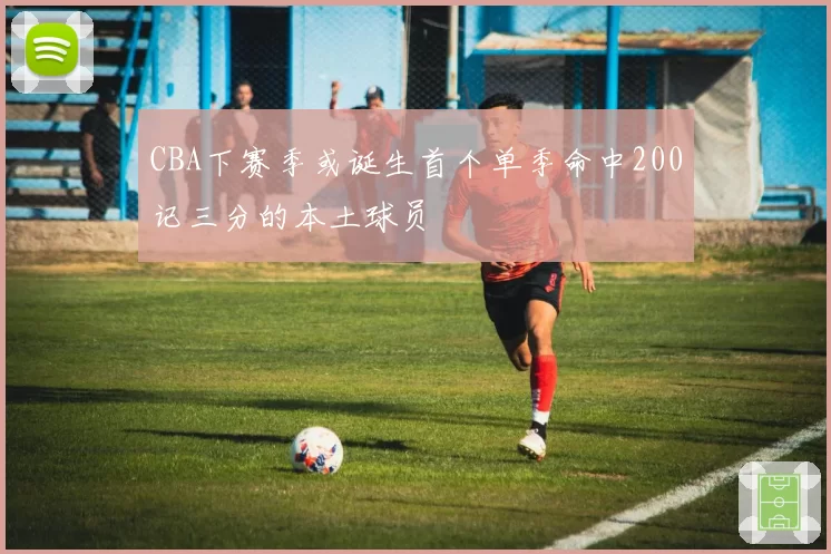 CBA下赛季或诞生首个单季命中200记三分的本土球员