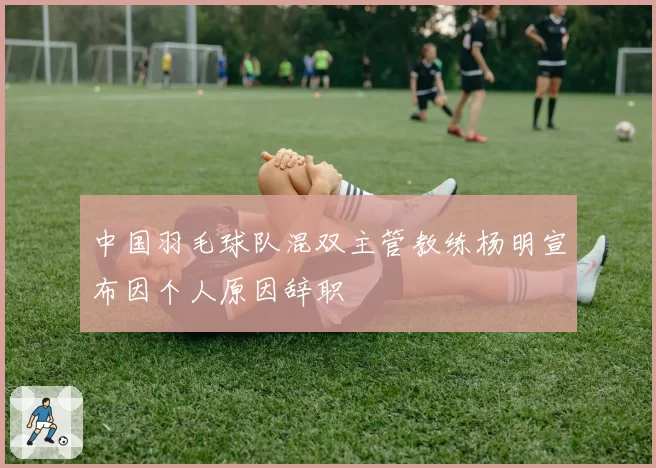 中国羽毛球队混双主管教练杨明宣布因个人原因辞职