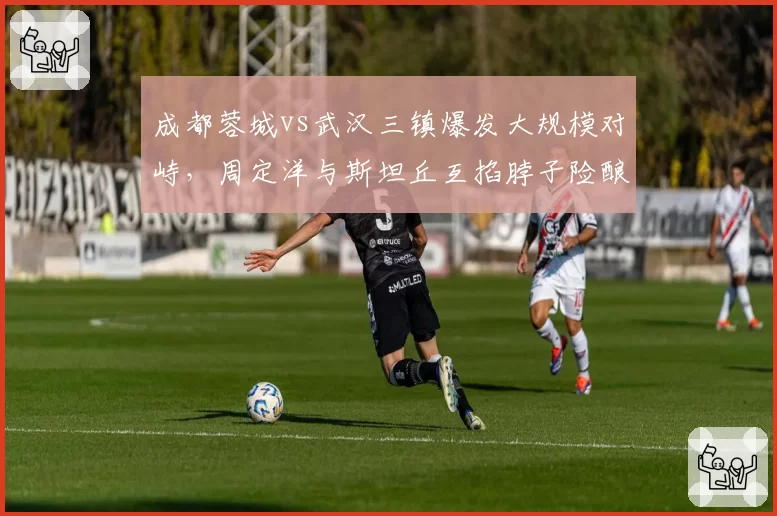 成都蓉城vs武汉三镇爆发大规模对峙，周定洋与斯坦丘互掐脖子险酿群殴