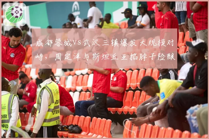 成都蓉城vs武汉三镇爆发大规模对峙，周定洋与斯坦丘互掐脖子险酿群殴