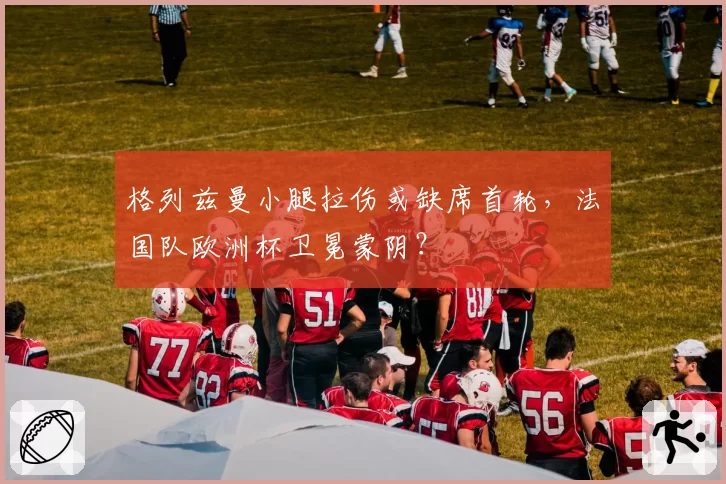 格列兹曼小腿拉伤或缺席首轮，法国队欧洲杯卫冕蒙阴？