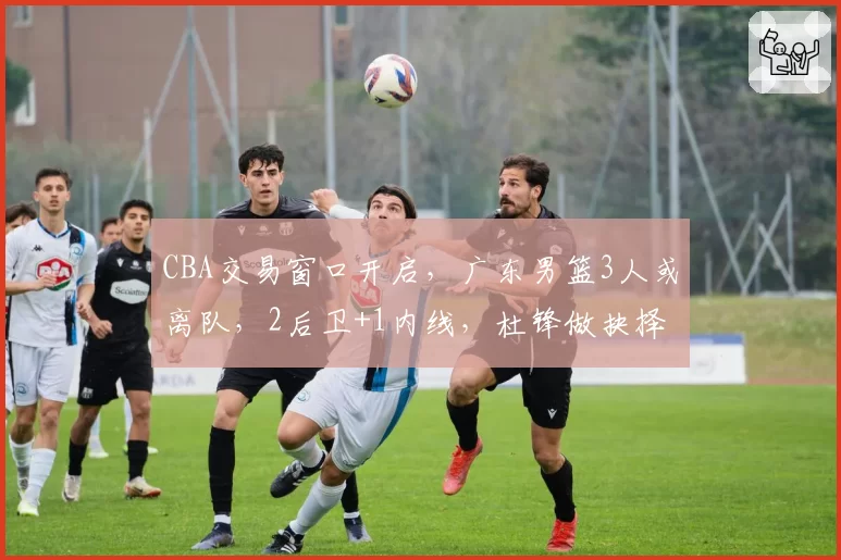 CBA交易窗口开启，广东男篮3人或离队，2后卫+1内线，杜锋做抉择