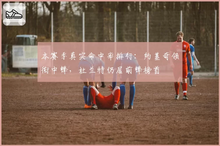 本赛季真实命中率排行:约基奇领衔中锋,杜兰特仍居前锋榜首