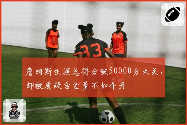 詹姆斯生涯总得分破50000分大关，却被质疑含金量不如乔丹