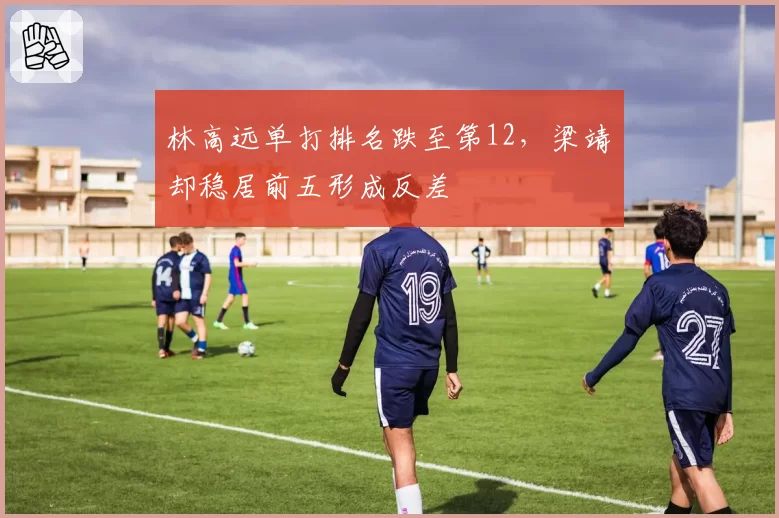 林高远单打排名跌至第12，梁靖崑却稳居前五形成反差