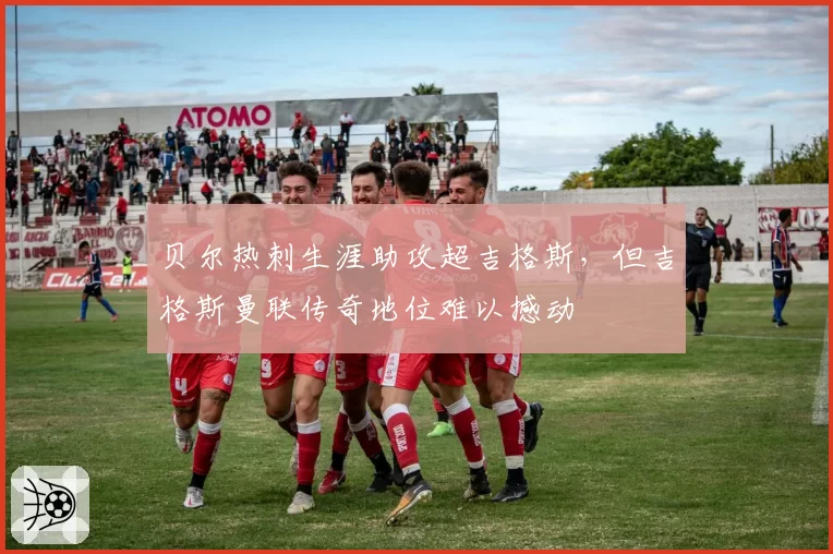 贝尔热刺生涯助攻超吉格斯,但吉格斯曼联传奇地位难以撼动