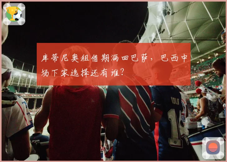 库蒂尼奥租借期满回巴萨，巴西中场下家选择还有谁？