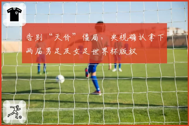 告别“天价”僵局，央视确认拿下两届男足及女足世界杯版权