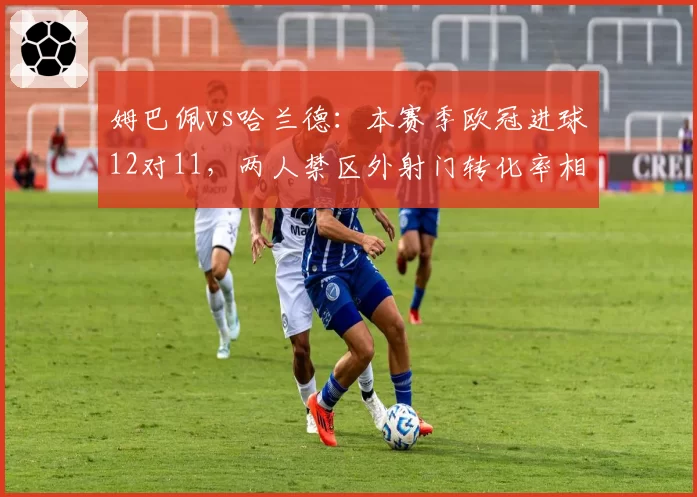 姆巴佩vs哈兰德：本赛季欧冠进球12对11，两人禁区外射门转化率相差近两成