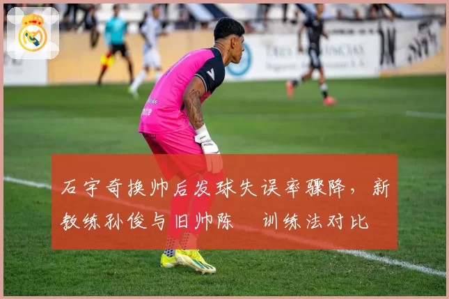 石宇奇换帅后发球失误率骤降，新教练孙俊与旧帅陈玘训练法对比