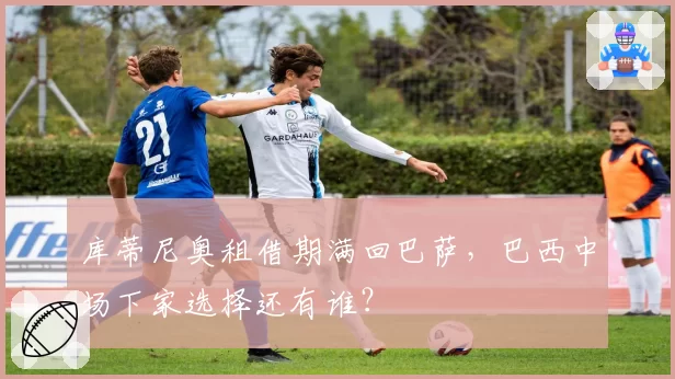 库蒂尼奥租借期满回巴萨,巴西中场下家选择还有谁?