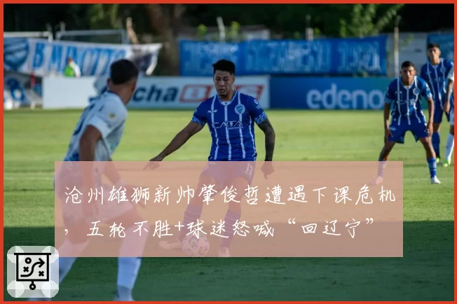 沧州雄狮新帅肇俊哲遭遇下课危机，五轮不胜+球迷怒喊“回辽宁”