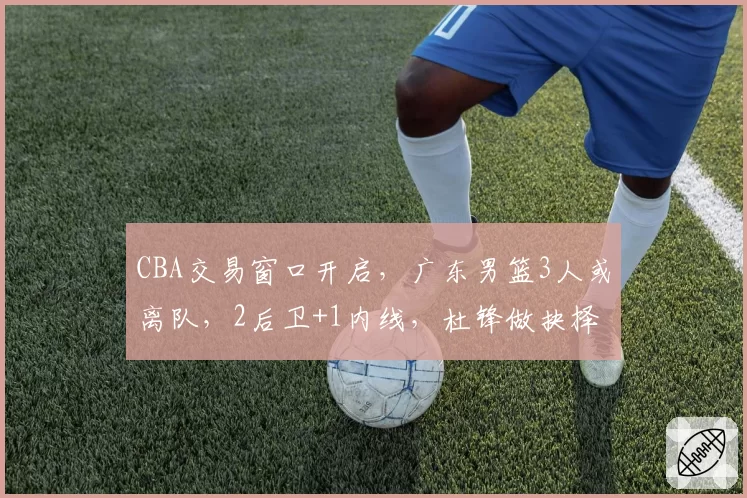 CBA交易窗口开启，广东男篮3人或离队，2后卫+1内线，杜锋做抉择