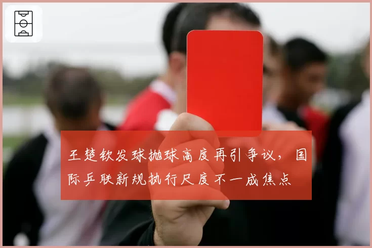 王楚钦发球抛球高度再引争议，国际乒联新规执行尺度不一成焦点