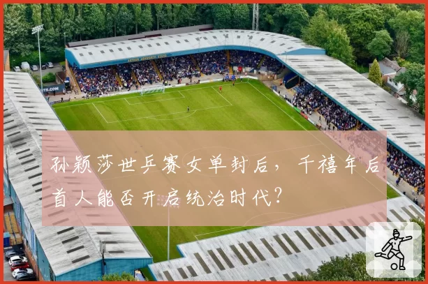 孙颖莎世乒赛女单封后，千禧年后首人能否开启统治时代？