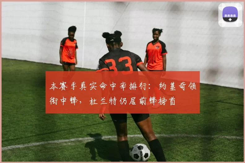 本赛季真实命中率排行：约基奇领衔中锋，杜兰特仍居前锋榜首