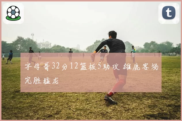 字母哥32分12篮板5助攻 雄鹿客场完胜猛龙