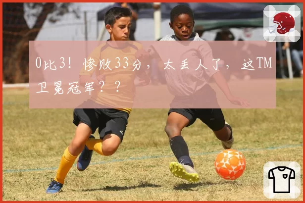 0比3！惨败33分，太丢人了，这TM卫冕冠军？？