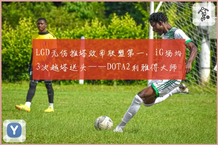 LGD无伤推塔效率联盟第一，iG场均3次越塔送头——DOTA2利雅得大师赛预判