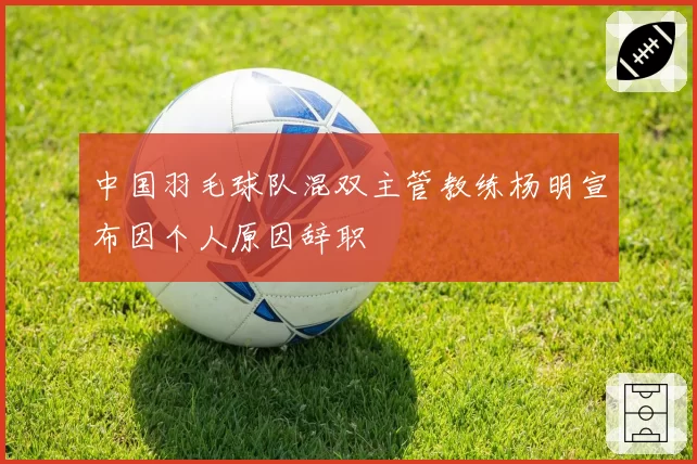 中国羽毛球队混双主管教练杨明宣布因个人原因辞职