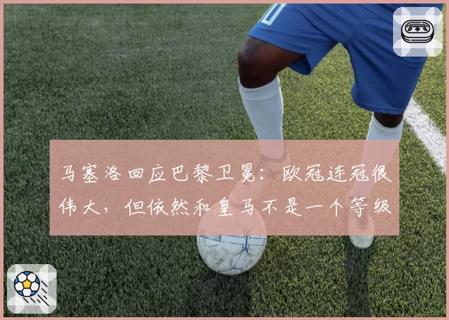 马塞洛回应巴黎卫冕：欧冠连冠很伟大，但依然和皇马不是一个等级