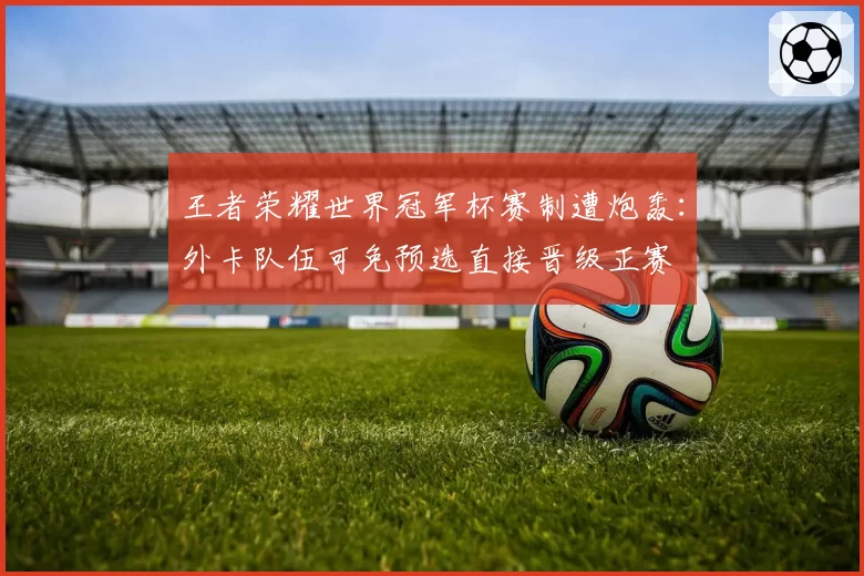 王者荣耀世界冠军杯赛制遭炮轰：外卡队伍可免预选直接晋级正赛