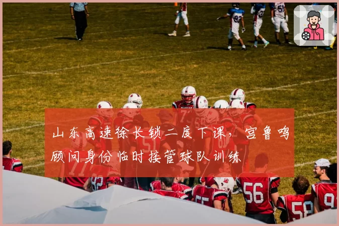 山东高速徐长锁二度下课，宫鲁鸣顾问身份临时接管球队训练