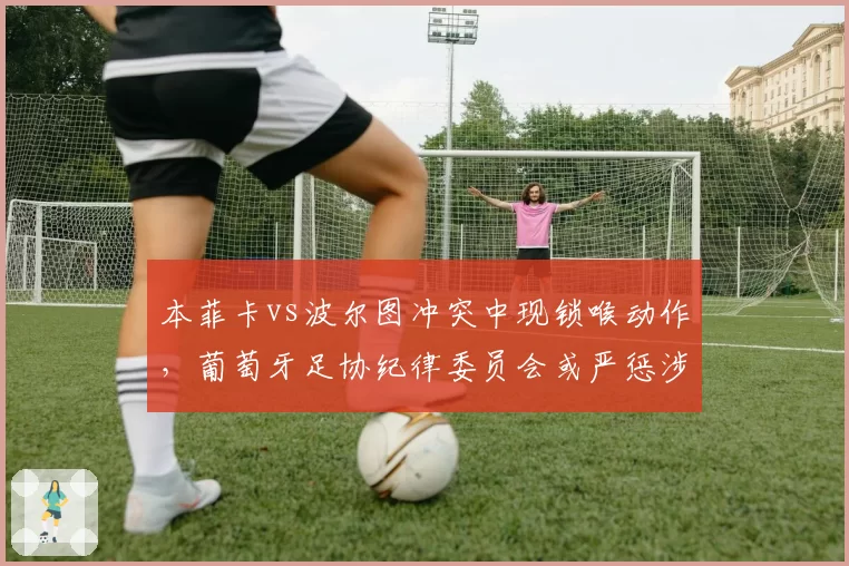 本菲卡vs波尔图冲突中现锁喉动作，葡萄牙足协纪律委员会或严惩涉事球员