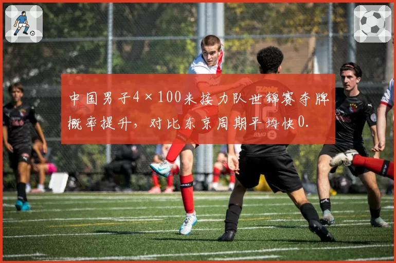 中国男子4×100米接力队世锦赛夺牌概率提升，对比东京周期平均快0.15秒