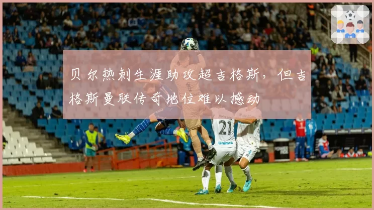 贝尔热刺生涯助攻超吉格斯,但吉格斯曼联传奇地位难以撼动